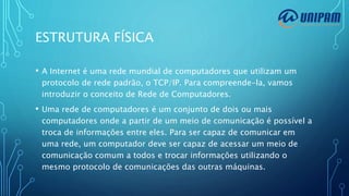 ESTRUTURA FÍSICA
• A Internet é uma rede mundial de computadores que utilizam um
protocolo de rede padrão, o TCP/IP. Para compreende-la, vamos
introduzir o conceito de Rede de Computadores.
• Uma rede de computadores é um conjunto de dois ou mais
computadores onde a partir de um meio de comunicação é possível a
troca de informações entre eles. Para ser capaz de comunicar em
uma rede, um computador deve ser capaz de acessar um meio de
comunicação comum a todos e trocar informações utilizando o
mesmo protocolo de comunicações das outras máquinas.
 