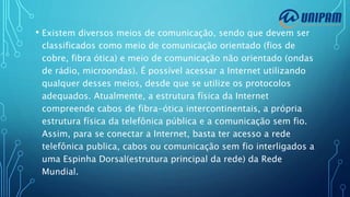 • Existem diversos meios de comunicação, sendo que devem ser
classificados como meio de comunicação orientado (fios de
cobre, fibra ótica) e meio de comunicação não orientado (ondas
de rádio, microondas). É possível acessar a Internet utilizando
qualquer desses meios, desde que se utilize os protocolos
adequados. Atualmente, a estrutura física da Internet
compreende cabos de fibra-ótica intercontinentais, a própria
estrutura física da telefônica pública e a comunicação sem fio.
Assim, para se conectar a Internet, basta ter acesso a rede
telefônica publica, cabos ou comunicação sem fio interligados a
uma Espinha Dorsal(estrutura principal da rede) da Rede
Mundial.
 