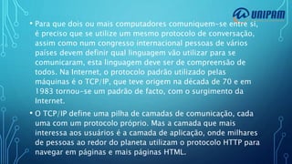• Para que dois ou mais computadores comuniquem-se entre si,
é preciso que se utilize um mesmo protocolo de conversação,
assim como num congresso internacional pessoas de vários
países devem definir qual linguagem vão utilizar para se
comunicaram, esta linguagem deve ser de compreensão de
todos. Na Internet, o protocolo padrão utilizado pelas
máquinas é o TCP/IP, que teve origem na década de 70 e em
1983 tornou-se um padrão de facto, com o surgimento da
Internet.
• O TCP/IP define uma pilha de camadas de comunicação, cada
uma com um protocolo próprio. Mas a camada que mais
interessa aos usuários é a camada de aplicação, onde milhares
de pessoas ao redor do planeta utilizam o protocolo HTTP para
navegar em páginas e mais páginas HTML.
 