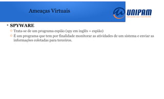 Ameaças Virtuais
 SPYWARE
 Trata-se de um programa espião (spy em inglês = espião)
 É um programa que tem por finalidade monitorar as atividades de um sistema e enviar as
informações coletadas para terceiros.
 