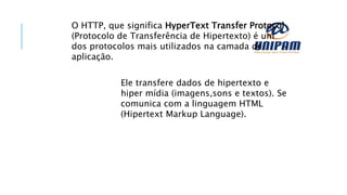 O HTTP, que significa HyperText Transfer Protocol
(Protocolo de Transferência de Hipertexto) é um
dos protocolos mais utilizados na camada de
aplicação.
Ele transfere dados de hipertexto e
hiper mídia (imagens,sons e textos). Se
comunica com a linguagem HTML
(Hipertext Markup Language).
 