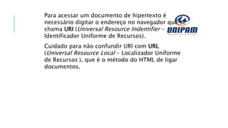 Para acessar um documento de hipertexto é
necessário digitar o endereço no navegador que se
chama URI (Universal Resource Indentifier –
Identificador Uniforme de Recursos).
Cuidado para não confundir URI com URL
(Universal Resource Local - Localizador Uniforme
de Recursos ), que é o método do HTML de ligar
documentos.
 