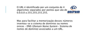 O URL é identificado por um conjunto de 4
algarismos separados por pontos que vão de
0.0.0.0 a 255.255.255.255.
Mas para facilitar a memorização desses números
inventou-se o sistema de domínios ou nomes
únicos – DNS (Domain Name System – Sistema de
nomes de domínio) associados a um URL.
 