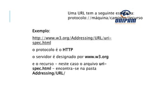 Uma URL tem a seguinte estrutura:
protocolo://máquina/caminho/recurso
Exemplo:
http://www.w3.org/Addressing/URL/uri-
spec.html
o protocolo é o HTTP
o servidor é designado por www.w3.org
e o recurso - neste caso o arquivo uri-
spec.html - encontra-se na pasta
Addressing/URL/
 