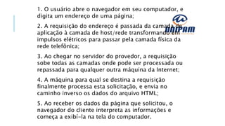 1. O usuário abre o navegador em seu computador, e
digita um endereço de uma página;
2. A requisição do endereço é passada da camada de
aplicação à camada de host/rede transformando em
impulsos elétricos para passar pela camada física da
rede telefônica;
3. Ao chegar no servidor do provedor, a requisição
sobe todas as camadas onde pode ser processada ou
repassada para qualquer outra máquina da Internet;
4. A máquina para qual se destina a requisição
finalmente processa esta solicitação, e envia no
caminho inverso os dados do arquivo HTML;
5. Ao receber os dados da página que solicitou, o
navegador do cliente interpreta as informações e
começa a exibí-la na tela do computador.
 