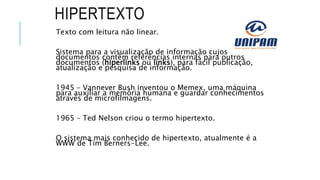 HIPERTEXTO
Texto com leitura não linear.
Sistema para a visualização de informação cujos
documentos contêm referências internas para outros
documentos (hiperlinks ou links), para fácil publicação,
atualização e pesquisa de informação.
1945 – Vannever Bush inventou o Memex, uma máquina
para auxiliar a memória humana e guardar conhecimentos
através de microfilmagens.
1965 – Ted Nelson criou o termo hipertexto.
O sistema mais conhecido de hipertexto, atualmente é a
WWW de Tim Berners-Lee.
 