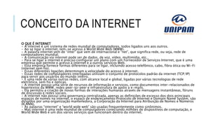 CONCEITO DA INTERNET
O QUE É INTERNET
• A internet é um sistema de redes mundial de computadores, todos ligados uns aos outros.
• Ao se ligar à internet, tem-se acesso à World Wide Web (WWW).
• A palavra internet vem de “inter” que vem de internacional e “net”, que significa rede, ou seja, rede de
computadores mundial.
• A comunicação via internet pode ser de dados, de voz, vídeo, multimídia, etc.
• Para se ligar à internet é preciso configurar um plano com um Fornecedor de Serviços Internet, que é uma
empresa que permite o acesso à internet e a outros serviços Web.
• Esta empresa fornece formas diferentes para se ligar, incluindo acesso telefônico, cabo, fibra ótica ou Wi-Fi
(internet sem fio).
• Essas diferentes ligações determinam a velocidade do acesso à internet.
• Essas redes de computadores interligadas utilizam o conjunto de protocolos padrão da internet (TCP/IP)
para servir aos usuários do mundo inteiro.
• É uma rede de várias outras redes, com alcance local e global, ligadas por várias tecnologias de rede
eletrônica, sem fio e ópticas.
• A internet possui uma série de recursos de informação e serviços, como documentos inter-relacionados de
hipertextos da WWW, redes peer-to-peer e infraestrutura de apoio a e-mails.
• Ela permitiu a criação de novas formas de interações humanas através de mensagens instantâneas, fóruns
de discussão e redes sociais.
• A internet não possui uma governança centralizada, apenas as definições de excesso dos dois principais
espaços de nomes na internet, o espaço de endereçamento Protocolo de Internet e Domain Name System, são
dirigidos por uma organização mantenedora, a Corporação da Internet para Atribuição de Nomes e Números
(ICANN).
• As palavras “internet” e “world wide web” são usadas frequentemente como sinônimos.
• Mas internet é uma rede mundial de computadores conectando milhões de dispositivos de computação, e
World Wide Web é um dos vários serviços que funcionam dentro da internet.
 