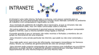 INTRANETE
A intranet é uma rede interna, fechada e exclusiva, com acesso somente para os
funcionários de uma determinada empresa e muitas vezes liberado somente no ambiente
de trabalho e em computadores registrados na rede.
Essa restrição do ambiente de trabalho não é necessária, já que as intranets não são
necessariamente LANs, mas sim redes construídas sobre a internet.
Em outras palavras, tecnicamente é possível acessar intranets de qualquer computador
ligado à internet, caso a mesma também esteja ligada à internet.
A grande questão é que as intranets são redes restritas e fechadas a membros de um
grupo ou funcionários de uma empresa.
Uma intranet é uma versão particular da internet, que pode ou não estar conectada a
esta.
Essa rede pode servir para troca de informação, mensagens instantâneas (os famosos
chats), fóruns, ou sistemas de gerenciamento de sites ou serviços online.
Uma intranet pode conectar empregados de uma empresa que trabalham em escritórios
diferentes ou pode facilitar a logística de pedidos justamente por interligar diferentes
departamentos de uma mesma empresa em uma mesma rede.
 