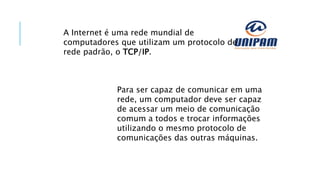 A Internet é uma rede mundial de
computadores que utilizam um protocolo de
rede padrão, o TCP/IP.
Para ser capaz de comunicar em uma
rede, um computador deve ser capaz
de acessar um meio de comunicação
comum a todos e trocar informações
utilizando o mesmo protocolo de
comunicações das outras máquinas.
 