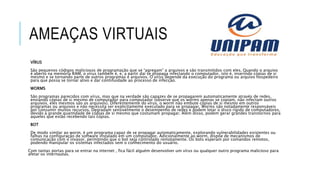 AMEAÇAS VIRTUAIS
VÍRUS
São pequenos códigos maliciosos de programação que se “agregam” a arquivos e são transmitidos com eles. Quando o arquivo
é aberto na memória RAM, o vírus também é, e, a partir daí se propaga infectando o computador, isto é, inserindo cópias de si
mesmo e se tornando parte de outros programas e arquivos. O vírus depende da execução do programa ou arquivo hospedeiro
para que possa se tornar ativo e dar continuidade ao processo de infecção.
WORMS
São programas parecidos com vírus, mas que na verdade são capazes de se propagarem automaticamente através de redes,
enviando cópias de si mesmo de computador para computador (observe que os worms apenas se copiam, não infectam outros
arquivos, eles mesmos são os arquivos). Diferentemente do vírus, o worm não embute cópias de si mesmo em outros
programas ou arquivos e não necessita ser explicitamente executado para se propagar. Worms são notadamente responsáveis
por consumir muitos recursos. Degradam sensivelmente o desempenho de redes e podem lotar o disco rígido de computadores,
devido à grande quantidade de cópias de si mesmo que costumam propagar. Além disso, podem gerar grandes transtornos para
aqueles que estão recebendo tais cópias.
BOT
De modo similar ao worm, é um programa capaz de se propagar automaticamente, explorando vulnerabilidades existentes ou
falhas na configuração de software instalado em um computador. Adicionalmente ao worm, dispõe de mecanismos de
comunicação com o invasor, permitindo que o bot seja controlado remotamente. Os bots esperam por comandos remotos,
podendo manipular os sistemas infectados sem o conhecimento do usuário.
Com tantas portas para se entrar na internet , fica fácil alguém desenvolver um vírus ou qualquer outro programa malicioso para
afetar os internautas.
 