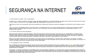 SEGURANÇA NA INTERNET
1. Saia clicando em "Logout", "Sair" ou equivalente
Ao acessar seu e-mail, sua conta em uma loja on-lne, seu perfil no Facebook, seu internet bankingou qualquer outro serviço que exige nome de usuário
e senha, clique no botão/link de nome Logout, Logoff, Sair, Desconectar ou equivalente para sair do site.
Pode parecer óbvio, mas muita gente realiza este procedimento simplesmente fechando a janela do navegador ou entrando em outro endereço a partir
dali.
Agir assim não é recomendado porque o site não recebeu a instrução de encerrar seu acesso naquele momento, de forma que outra pessoa poderá
reabrir a página em questão logo em seguida e acessar as suas informações. Essa dica é válida principalmente em computadores públicos — da
faculdade, por exemplo.
2. Crie senhas difíceis de serem descobertas
Não utilize senhas fáceis de serem descobertas, como nome de parentes, data de aniversário, placa do carro, etc. Dê preferência a sequências que
misturam letras, números e até mesmo símbolos especiais. Além disso, não use como senha uma combinação que tenha menos que seis caracteres.
Também é importante não guardar suas senhas em arquivos do Word ou de qualquer outro aplicativo. Se necessitar anotar uma senha em papel (em
casos extremos), destrua-o assim que decorar a sequência. Além disso, evite usar a mesma senha em vários serviços.
Além de criar senhas difíceis de serem descobertas, é essencial mudá-las periodicamente, a cada três meses, pelo menos. Isso porque, se alguém
conseguir descobrir a senha do seu e-mail, por exemplo, poderá acessar as suas mensagens sem que você saiba, apenas para espioná-lo. Ao alterar sua
senha, o tal espião não vai mais conseguir acessar as suas informações.
3. Use navegadores atuais e renomados
Usar navegadores de internet atuais garante não só que você consiga utilizar tecnologias novas para a internet, como o HTML5, mas também conte com
recursos de segurança capazes de combater perigos mais recentes, como sites falsos que se passam por páginas de banco. Além disso, navegadores
atualizados geralmente contam com correções contra falhas de segurança exploradas em versões anteriores. Por isso, sempre utilize a última versão
disponível do seu navegador.
Felizmente, os principais navegadores da atualidade contam com atualizações automáticas ou com alertas que avisam da disponibilização de uma nova
versão. Mas, se você não tiver certeza de estar utilizando a versão mais recente, pode procurar nos menus do navegador uma opção de nome "Sobre" (ou
equivalente) que normalmente fornece este tipo de informação. Foram desenvolvidas várias ferramentas para proteção dos internautas para que não haja
violação de privacidade e sigilo total de documentos
 