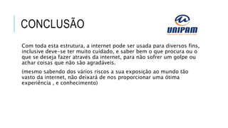 CONCLUSÃO
Com toda esta estrutura, a internet pode ser usada para diversos fins,
inclusive deve-se ter muito cuidado, e saber bem o que procura ou o
que se deseja fazer através da internet, para não sofrer um golpe ou
achar coisas que não são agradáveis.
(mesmo sabendo dos vários riscos a sua exposição ao mundo tão
vasto da internet, não deixará de nos proporcionar uma ótima
experiência , e conhecimento)
 