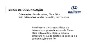 MEIOS DE COMUNICAÇÃO
Orientados: fios de cobre, fibra ótica
Não orientados: ondas de rádio, microondas
Atualmente, a estrutura física da
Internet compreende cabos de fibra-
ótica intercontinentais, a própria
estrutura física da telefônica pública e a
comunicação sem fio.
 