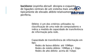 backbone (espinha dorsal): designa o esquema
de ligações centrais de um sistema mais amplo,
tipicamente de elevado débito relativamente à
periferia.
Débito: é um dos critérios utilizados na
classificação de uma rede de computadores e
indica a medida de capacidade de transferência
de informação pela rede.
Capacidade de transferência de informação em
bps:
Redes de baixo débito: até 10Mbps
Redes de médio débito: 10Mbps a 1 Gbps
Redes de alto débito: acima de 1Gbps
 