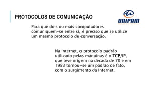 PROTOCOLOS DE COMUNICAÇÃO
Para que dois ou mais computadores
comuniquem-se entre si, é preciso que se utilize
um mesmo protocolo de conversação.
Na Internet, o protocolo padrão
utilizado pelas máquinas é o TCP/IP,
que teve origem na década de 70 e em
1983 tornou-se um padrão de fato,
com o surgimento da Internet.
 