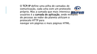 O TCP/IP define uma pilha de camadas de
comunicação, cada uma com um protocolo
próprio. Mas a camada que mais interessa aos
usuários é a camada de aplicação, onde milhares
de pessoas ao redor do planeta utilizam o
protocolo HTTP para
navegar em páginas e mais páginas HTML.
 