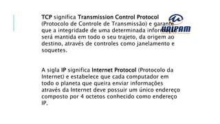 TCP significa Transmission Control Protocol
(Protocolo de Controle de Transmissão) e garante
que a integridade de uma determinada informação
será mantida em todo o seu trajeto, da origem ao
destino, através de controles como janelamento e
soquetes.
A sigla IP significa Internet Protocol (Protocolo da
Internet) e estabelece que cada computador em
todo o planeta que queira enviar informações
através da Internet deve possuir um único endereço
composto por 4 octetos conhecido como endereço
IP.
 