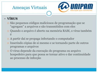 Ameaças Virtuais
 VÍRUS
 São pequenos códigos maliciosos de programação que se
“agregam” a arquivos e são transmitidos com eles
 Quando o arquivo é aberto na memória RAM, o vírus também
é
 A partir daí se propaga infectando o computador
 Inserindo cópias de si mesmo e se tornando parte de outros
programas e arquivos
 O vírus depende da execução do programa ou arquivo
hospedeiro para que possa se tornar ativo e dar continuidade
ao processo de infecção
 