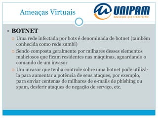 Ameaças Virtuais
 BOTNET
 Uma rede infectada por bots é denominada de botnet (também
conhecida como rede zumbi)
 Sendo composta geralmente por milhares desses elementos
maliciosos que ficam residentes nas máquinas, aguardando o
comando de um invasor
 Um invasor que tenha controle sobre uma botnet pode utilizá-
la para aumentar a potência de seus ataques, por exemplo,
para enviar centenas de milhares de e-mails de phishing ou
spam, desferir ataques de negação de serviço, etc.
 