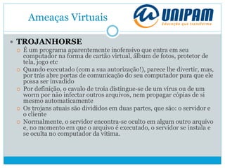 Ameaças Virtuais
 TROJANHORSE
 É um programa aparentemente inofensivo que entra em seu
computador na forma de cartão virtual, álbum de fotos, protetor de
tela, jogo etc
 Quando executado (com a sua autorização!), parece lhe divertir, mas,
por trás abre portas de comunicação do seu computador para que ele
possa ser invadido
 Por definição, o cavalo de troia distingue-se de um vírus ou de um
worm por não infectar outros arquivos, nem propagar cópias de si
mesmo automaticamente
 Os trojans atuais são divididos em duas partes, que são: o servidor e
o cliente
 Normalmente, o servidor encontra-se oculto em algum outro arquivo
e, no momento em que o arquivo é executado, o servidor se instala e
se oculta no computador da vítima.
 