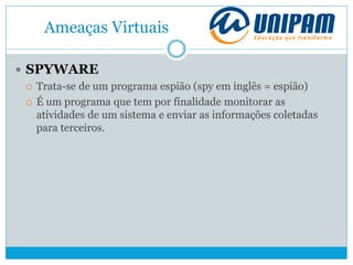 Ameaças Virtuais
 SPYWARE
 Trata-se de um programa espião (spy em inglês = espião)
 É um programa que tem por finalidade monitorar as
atividades de um sistema e enviar as informações coletadas
para terceiros.
 