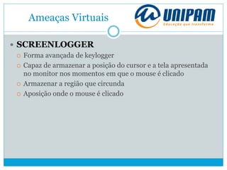 Ameaças Virtuais
 SCREENLOGGER
 Forma avançada de keylogger
 Capaz de armazenar a posição do cursor e a tela apresentada
no monitor nos momentos em que o mouse é clicado
 Armazenar a região que circunda
 Aposição onde o mouse é clicado
 