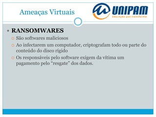 Ameaças Virtuais
 RANSOMWARES
 São softwares maliciosos
 Ao infectarem um computador, criptografam todo ou parte do
conteúdo do disco rígido
 Os responsáveis pelo software exigem da vítima um
pagamento pelo “resgate” dos dados.
 