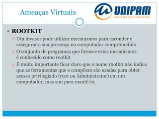 Ameaças Virtuais
 ROOTKIT
 Um invasor pode utilizar mecanismos para esconder e
assegurar a sua presença no computador comprometido
 O conjunto de programas que fornece estes mecanismos
é conhecido como rootkit
 É muito importante ficar claro que o nome rootkit não indica
que as ferramentas que o compõem são usadas para obter
acesso privilegiado (root ou Administrator) em um
computador, mas sim para mantê-lo.
 