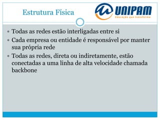 Estrutura Física
 Todas as redes estão interligadas entre si
 Cada empresa ou entidade é responsável por manter
sua própria rede
 Todas as redes, direta ou indiretamente, estão
conectadas a uma linha de alta velocidade chamada
backbone
 