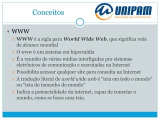 Conceitos
 WWW
 WWW é a sigla para World Wide Web, que significa rede
de alcance mundial
 O www é um sistema em hipermídia
 É a reunião de várias mídias interligadas por sistemas
eletrônicos de comunicação e executadas na Internet
 Possibilita acessar qualquer site para consulta na Internet
 A tradução literal de world wide web é "teia em todo o mundo"
ou "teia do tamanho do mundo“
 Indica a potencialidade da internet, capaz de conectar o
mundo, como se fosse uma teia.
 