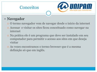 Conceitos
 Navegador
 O termo navegador vem de navegar desde o início da internet
 Acessar e visitar os sites ficou conceituado como navegar na
internet
 Na prática ele é um programa que deve ser instalado em seu
computador para permitir o acesso aos sites em que deseja
visitar
 As vezes encontramos o termo browser que é a mesma
definição só que em inglês.
 