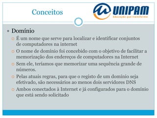 Conceitos
 Domínio
 É um nome que serve para localizar e identificar conjuntos
de computadores na internet
 O nome de domínio foi concebido com o objetivo de facilitar a
memorização dos endereços de computadores na Internet
 Sem ele, teríamos que memorizar uma sequência grande de
números.
 Pelas atuais regras, para que o registo de um domínio seja
efetivado, são necessários ao menos dois servidores DNS
 Ambos conectados à Internet e já configurados para o domínio
que está sendo solicitado
 