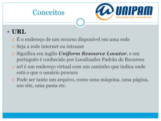 Conceitos
 URL
 É o endereço de um recurso disponível em uma rede
 Seja a rede internet ou intranet
 Significa em inglês Uniform Resource Locator, e em
português é conhecido por Localizador Padrão de Recursos
 url é um endereço virtual com um caminho que indica onde
está o que o usuário procura
 Pode ser tanto um arquivo, como uma máquina, uma página,
um site, uma pasta etc.
 