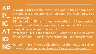 AP
PL
IC
AT
IO
NS
1: Google Maps is the most used app. A lot of people use
this app. It has become essential when you visit a new city
for example.
2:Facebook: millions of people use this social network to
see photos of their friends or other people. It has really
changed the concept of private life.
3:Youtube:This is the third one. Everyone uses it to watch
videos or films. It has become quite popular amongst teens.
Out of these three applications I prefer youtube rather
than any other because I like watching musical videos.
 