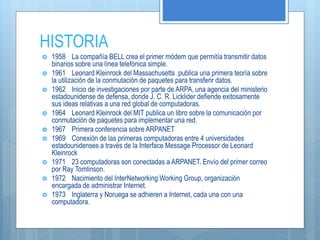 HISTORIA
 1958 La compañía BELL crea el primer módem que permitía transmitir datos
binarios sobre una línea telefónica simple.
 1961 Leonard Kleinrock del Massachusetts publica una primera teoría sobre
la utilización de la conmutación de paquetes para transferir datos.
 1962 Inicio de investigaciones por parte de ARPA, una agencia del ministerio
estadounidense de defensa, donde J. C. R. Licklider defiende exitosamente
sus ideas relativas a una red global de computadoras.
 1964 Leonard Kleinrock del MIT publica un libro sobre la comunicación por
conmutación de paquetes para implementar una red.
 1967 Primera conferencia sobre ARPANET
 1969 Conexión de las primeras computadoras entre 4 universidades
estadounidenses a través de la Interface Message Processor de Leonard
Kleinrock
 1971 23 computadoras son conectadas a ARPANET. Envío del primer correo
por Ray Tomlinson.
 1972 Nacimiento del InterNetworking Working Group, organización
encargada de administrar Internet.
 1973 Inglaterra y Noruega se adhieren a Internet, cada una con una
computadora.
 