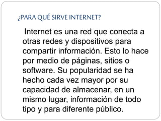 ¿PARA QUÉ SIRVE INTERNET?
Internet es una red que conecta a
otras redes y dispositivos para
compartir información. Esto lo hace
por medio de páginas, sitios o
software. Su popularidad se ha
hecho cada vez mayor por su
capacidad de almacenar, en un
mismo lugar, información de todo
tipo y para diferente público.
 