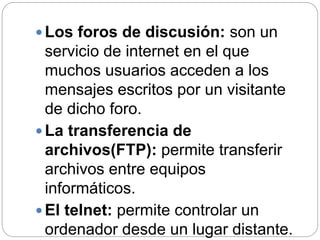  Los foros de discusión: son un
servicio de internet en el que
muchos usuarios acceden a los
mensajes escritos por un visitante
de dicho foro.
 La transferencia de
archivos(FTP): permite transferir
archivos entre equipos
informáticos.
 El telnet: permite controlar un
ordenador desde un lugar distante.
 