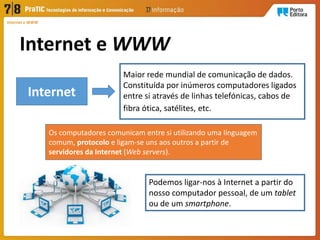 Internet e WWW
Internet e WWW
Maior rede mundial de comunicação de dados.
Constituída por inúmeros computadores ligados
entre si através de linhas telefónicas, cabos de
fibra ótica, satélites, etc.
Internet
Os computadores comunicam entre si utilizando uma linguagem
comum, protocolo e ligam-se uns aos outros a partir de
servidores da Internet (Web servers).
Podemos ligar-nos à Internet a partir do
nosso computador pessoal, de um tablet
ou de um smartphone.
 