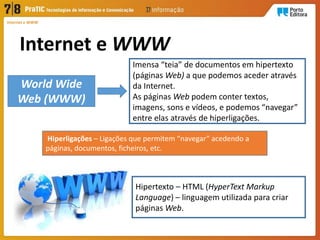 Internet e WWW
Internet e WWW
Imensa “teia” de documentos em hipertexto
(páginas Web) a que podemos aceder através
da Internet.
As páginas Web podem conter textos,
imagens, sons e vídeos, e podemos “navegar”
entre elas através de hiperligações.
World Wide
Web (WWW)
Hiperligações – Ligações que permitem “navegar” acedendo a
páginas, documentos, ficheiros, etc.
Hipertexto – HTML (HyperText Markup
Language) – linguagem utilizada para criar
páginas Web.
 