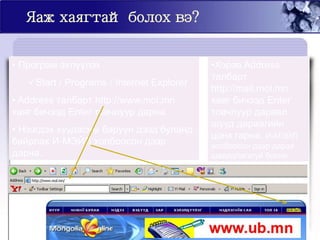 Яаж хаягтай болох вэ?
• Програм эхлүүлэх
Start / Programs / Internet Explorer
• Address талбарт http://www.mol.mn
хаяг бичээд Enter товчлуур дарна.
• Нээгдэх хуудасны баруун дээд буланд
байрлах И-МЭЙЛ холбоосон дээр
дарна.
•Хэрэв Address
талбарт
http://mail.mol.mn
хаяг бичээд Enter
товчлуур дарвал
шууд дараагийн
цонх гарна. И-МЭЙЛ
холбоосон дээр дарах
шаардлагагүй болно.
 