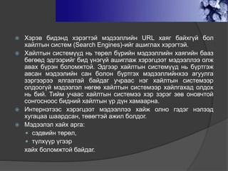 ХАЙЛТЫН ТУХАЙ
 Хэрэв бидэнд хэрэгтэй мэдээллийн URL хаяг байхгүй бол
хайлтын систем (Search Engines)-ийг ашиглах хэрэгтэй.
 Хайлтын системүүд нь төрөл бүрийн мэдээллийн хаягийн бааз
бөгөөд эдгээрийг бид үнэгүй ашиглаж хэрэгцээт мэдээллээ олж
авах бүрэн боломжтой. Эдгээр хайлтын системүүд нь бүртгэж
авсан мэдээлийн сан болон бүртгэх мэдээллийнхээ агуулга
зэргээрээ ялгаатай байдаг учраас нэг хайлтын системээр
олдоогүй мэдээлэл нөгөө хайлтын системээр хайлгахад олдох
нь бий. Тийм учаас хайлтын системээ хэр зэрэг зөв оновчтой
сонгосноос бидний хайлтын үр дүн хамаарна.
 Интернэтээс хэрэгцээт мэдээллээ хайж олно гэдэг нэлээд
хугацаа шаардсан, төвөгтэй ажил болдог.
 Мэдээлэл хайх арга:
 сэдвийн төрөл,
 түлхүүр үгээр
хайх боломжтой байдаг.
 