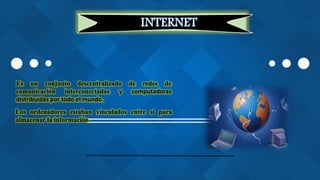 INTERNET
Es un conjunto descentralizado de redes de
comunicación interconectadas y computadoras
distribuidas por todo el mundo.
Los ordenadores estaban vinculados entre sí para
almacenar la información.
 