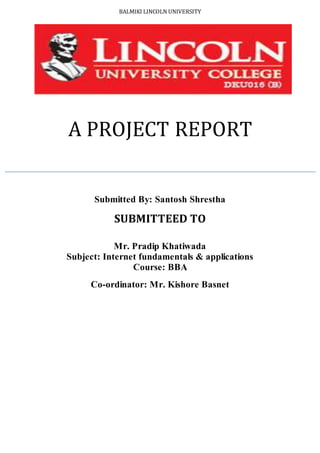 BALMIKI LINCOLN UNIVERSITY
A PROJECT REPORT
Submitted By: Santosh Shrestha
SUBMITTEED TO
Mr. Pradip Khatiwada
Subject: Internet fundamentals & applications
Course: BBA
Co-ordinator: Mr. Kishore Basnet
 