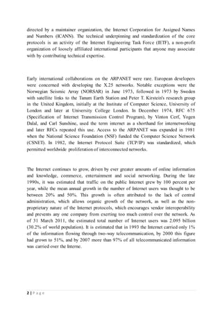 2 | P a g e
directed by a maintainer organization, the Internet Corporation for Assigned Names
and Numbers (ICANN). The technical underpinning and standardization of the core
protocols is an activity of the Internet Engineering Task Force (IETF), a non-profit
organization of loosely affiliated international participants that anyone may associate
with by contributing technical expertise.
Early international collaborations on the ARPANET were rare. European developers
were concerned with developing the X.25 networks. Notable exceptions were the
Norwegian Seismic Array (NORSAR) in June 1973, followed in 1973 by Sweden
with satellite links to the Tanum Earth Station and Peter T. Kirstein's research group
in the United Kingdom, initially at the Institute of Computer Science, University of
London and later at University College London. In December 1974, RFC 675
(Specification of Internet Transmission Control Program), by Vinton Cerf, Yogen
Dalal, and Carl Sunshine, used the term internet as a shorthand for internetworking
and later RFCs repeated this use. Access to the ARPANET was expanded in 1981
when the National Science Foundation (NSF) funded the Computer Science Network
(CSNET). In 1982, the Internet Protocol Suite (TCP/IP) was standardized, which
permitted worldwide proliferation of interconnected networks.
The Internet continues to grow, driven by ever greater amounts of online information
and knowledge, commerce, entertainment and social networking. During the late
1990s, it was estimated that traffic on the public Internet grew by 100 percent per
year, while the mean annual growth in the number of Internet users was thought to be
between 20% and 50%. This growth is often attributed to the lack of central
administration, which allows organic growth of the network, as well as the non-
proprietary nature of the Internet protocols, which encourages vendor interoperability
and prevents any one company from exerting too much control over the network. As
of 31 March 2011, the estimated total number of Internet users was 2.095 billion
(30.2% of world population). It is estimated that in 1993 the Internet carried only 1%
of the information flowing through two-way telecommunication, by 2000 this figure
had grown to 51%, and by 2007 more than 97% of all telecommunicated information
was carried over the Interne.
 