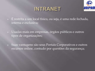  É restrita a um local físico, ou seja, é uma rede fechada,
interna e exclusiva;
 Usadas mais em empresas, órgãos públicos e outros
tipos de organizações;
 Suas vantagens são seus Portais Corporativos e outros
recursos online, contudo por questões da segurança;
 
