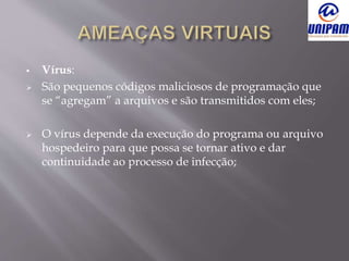  Vírus:
 São pequenos códigos maliciosos de programação que
se “agregam” a arquivos e são transmitidos com eles;
 O vírus depende da execução do programa ou arquivo
hospedeiro para que possa se tornar ativo e dar
continuidade ao processo de infecção;
 