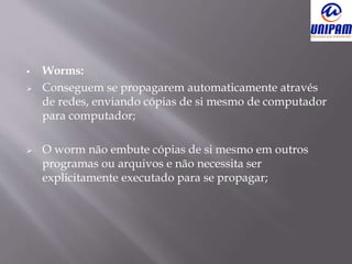  Worms:
 Conseguem se propagarem automaticamente através
de redes, enviando cópias de si mesmo de computador
para computador;
 O worm não embute cópias de si mesmo em outros
programas ou arquivos e não necessita ser
explicitamente executado para se propagar;
 