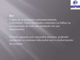  Bot:
 Capaz de se propagar automaticamente,
explorando vulnerabilidades existentes ou falhas na
configuração de software instalado em um
computador;
 Os bots esperam por comandos remotos, podendo
manipular os sistemas infectados sem o conhecimento
do usuário;
 