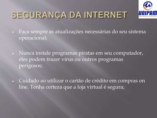  Faça sempre as atualizações necessárias do seu sistema
operacional;
 Nunca instale programas piratas em seu computador,
eles podem trazer vírus ou outros programas
perigosos;
 Cuidado ao utilizar o cartão de crédito em compras on
line. Tenha certeza que a loja virtual é segura;
 