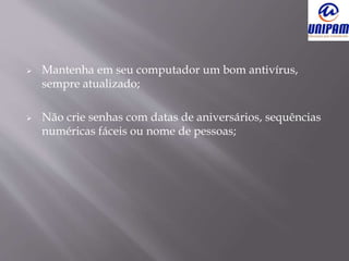  Mantenha em seu computador um bom antivírus,
sempre atualizado;
 Não crie senhas com datas de aniversários, sequências
numéricas fáceis ou nome de pessoas;
 